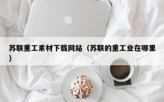 苏联重工素材下载网站（苏联的重工业在哪里）