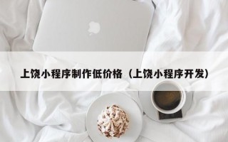 上饶小程序制作低价格（上饶小程序开发）