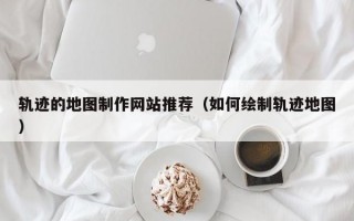 轨迹的地图制作网站推荐（如何绘制轨迹地图）