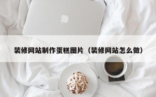装修网站制作蛋糕图片（装修网站怎么做）