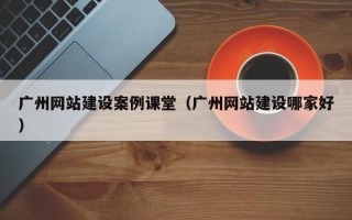 广州网站建设案例课堂（广州网站建设哪家好）