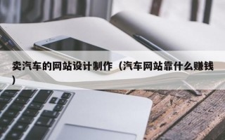 卖汽车的网站设计制作（汽车网站靠什么赚钱）