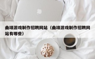 曲靖游戏制作招聘网站（曲靖游戏制作招聘网站有哪些）