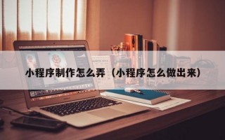 小程序制作怎么弄（小程序怎么做出来）