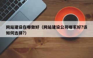 网站建设在哪做好（网站建设公司哪家好?该如何选择?）