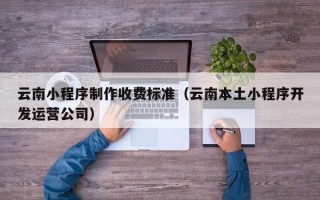 云南小程序制作收费标准（云南本土小程序开发运营公司）