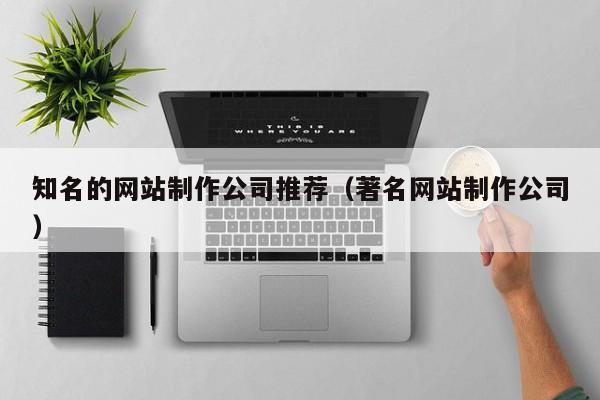知名的网站制作公司推荐(著名网站制作公司)